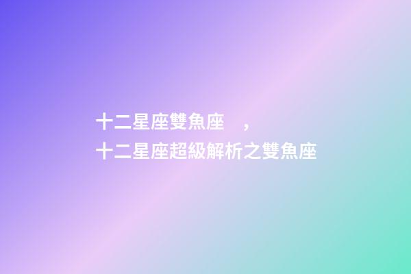 十二星座雙魚座，十二星座超級解析之雙魚座